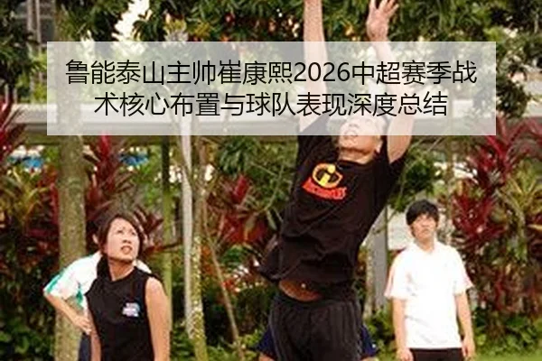 鲁能泰山主帅崔康熙2026中超赛季战术核心布置与球队表现深度总结